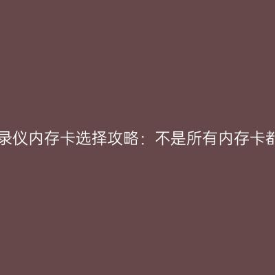 行车记录仪内存卡选择攻略：不是所有内存卡都适用！