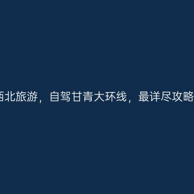 西北旅游，自驾甘青大环线，最详尽攻略