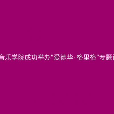 西安音乐学院成功举办“爱德华·格里格”专题讲座