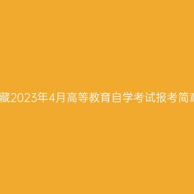 西藏2023年4月高等教育自学考试报考简章