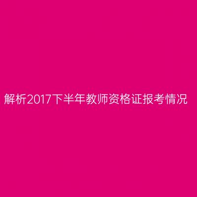 解析2017下半年教师资格证报考情况