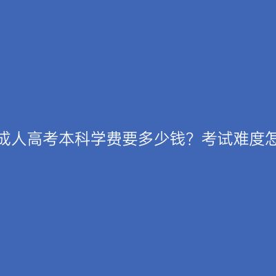 读江西成人高考本科学费要多少钱？考试难度怎么样？