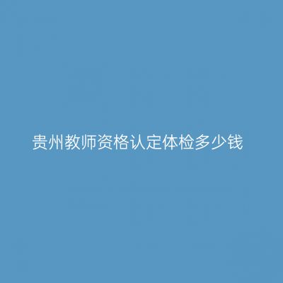 贵州教师资格认定体检多少钱