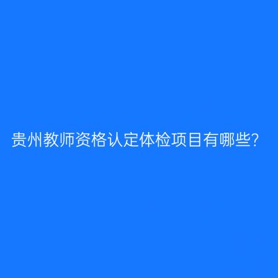 贵州教师资格认定体检项目有哪些？
