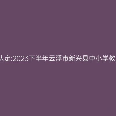 贵州教师资格证认定:2023下半年云浮市新兴县中小学教师资格认定公告