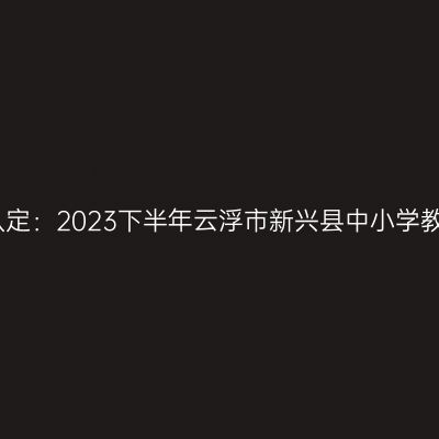贵州教师资格证认定：2023下半年云浮市新兴县中小学教师资格认定公告