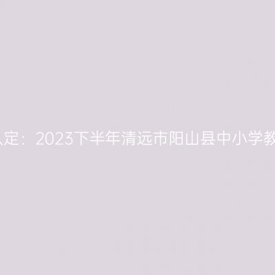 贵州教师资格证认定：2023下半年清远市阳山县中小学教师资格认定公告