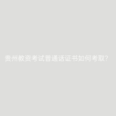 贵州教资考试普通话证书如何考取？