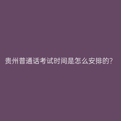 贵州普通话考试时间是怎么安排的？
