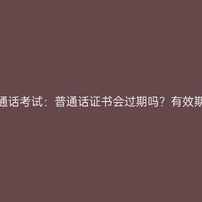 贵州普通话考试：普通话证书会过期吗？有效期多久？
