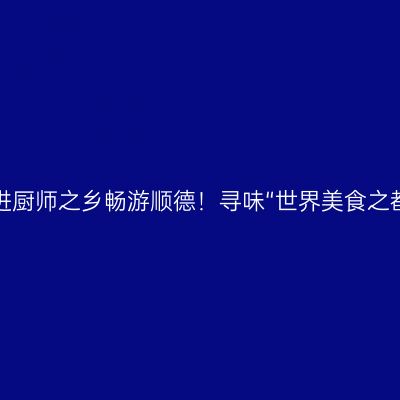 走进厨师之乡畅游顺德！寻味“世界美食之都”