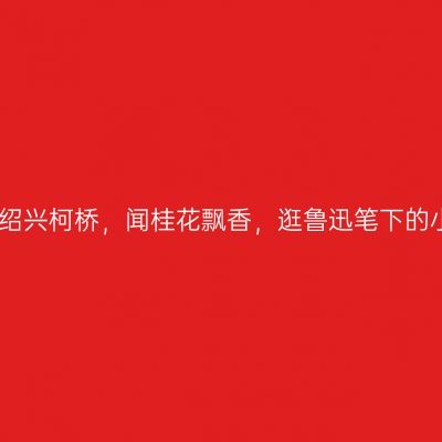 走进绍兴柯桥，闻桂花飘香，逛鲁迅笔下的小镇