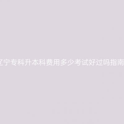 辽宁专科升本科费用多少考试好过吗指南