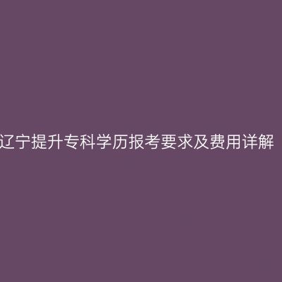 辽宁提升专科学历报考要求及费用详解
