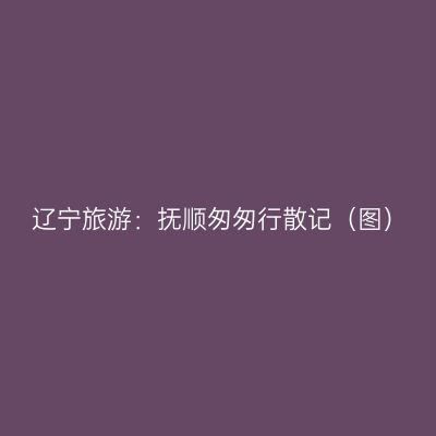 辽宁旅游：抚顺匆匆行散记（图）