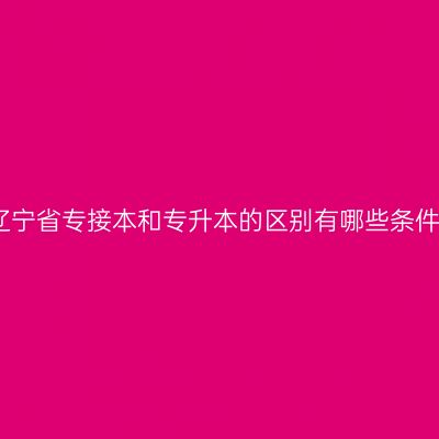 辽宁省专接本和专升本的区别有哪些条件