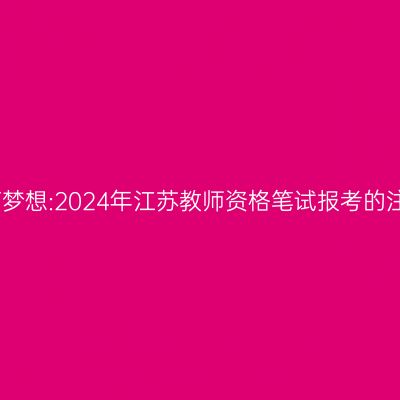 追求教育梦想:2024年江苏教师资格笔试报考的注意事项