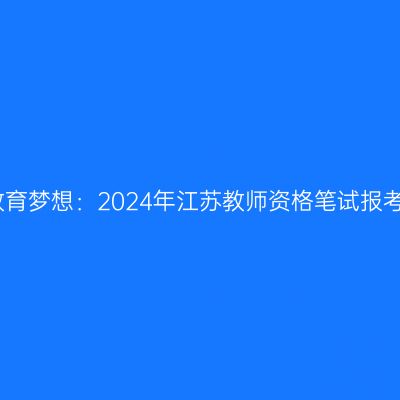 追求教育梦想：2024年江苏教师资格笔试报考指南
