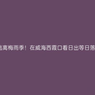 逃离梅雨季！在威海西霞口看日出等日落