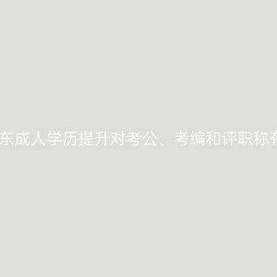 速看！2026年山东成人学历提升对考公、考编和评职称有哪些实际帮助？