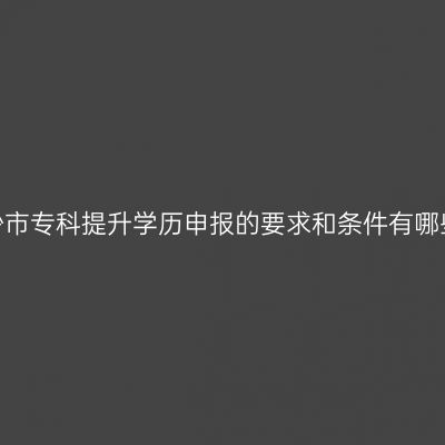 长沙市专科提升学历申报的要求和条件有哪些？