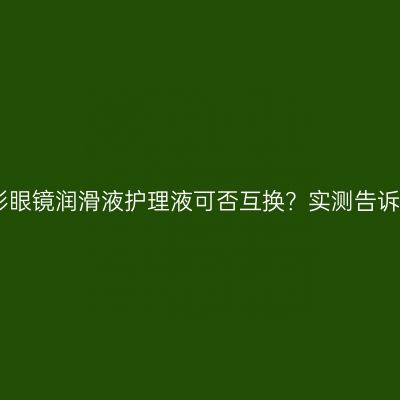 隐形眼镜润滑液护理液可否互换？实测告诉你