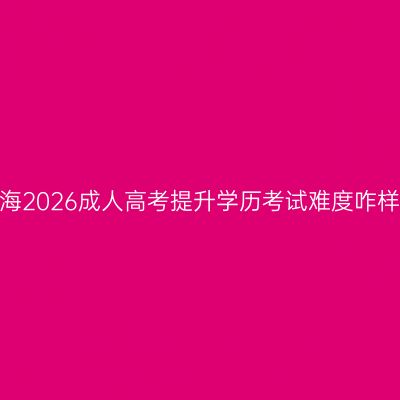 青海2026成人高考提升学历考试难度咋样？