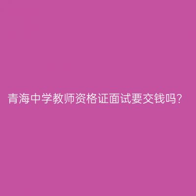 青海中学教师资格证面试要交钱吗？