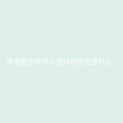 青海婺源教师认定体检项目是什么