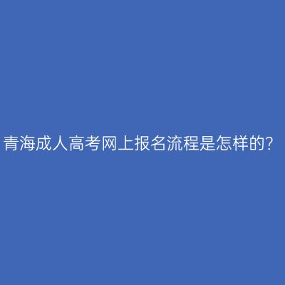 青海成人高考网上报名流程是怎样的？