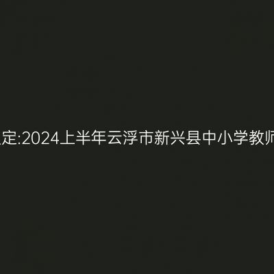 青海教师资格认定:2024上半年云浮市新兴县中小学教师资格认定公告