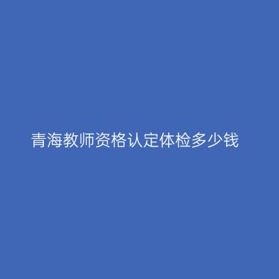 青海教师资格认定体检多少钱