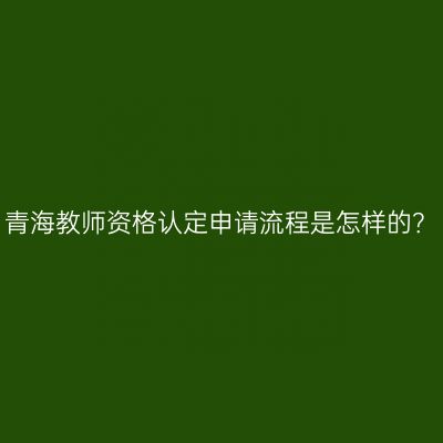青海教师资格认定申请流程是怎样的？