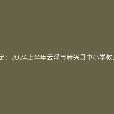 青海教师资格认定：2024上半年云浮市新兴县中小学教师资格认定公告