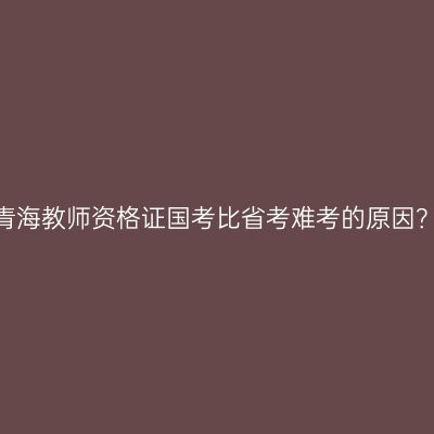 青海教师资格证国考比省考难考的原因？