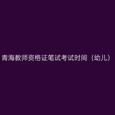 青海教师资格证笔试考试时间（幼儿）