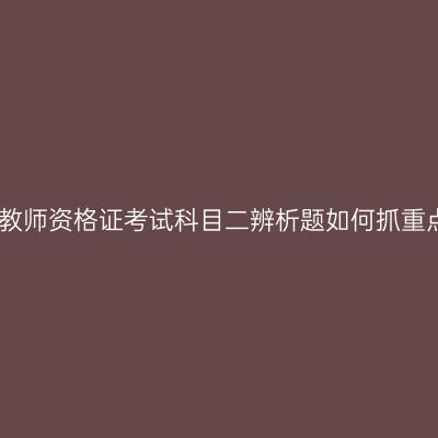 青海教师资格证考试科目二辨析题如何抓重点呢