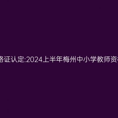 青海教师资格证认定:2024上半年梅州中小学教师资格认定公告