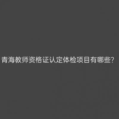青海教师资格证认定体检项目有哪些？