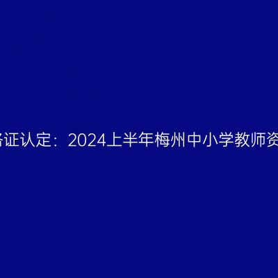 青海教师资格证认定：2024上半年梅州中小学教师资格认定公告