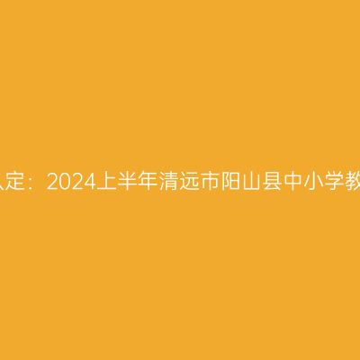 青海教师资格证认定：2024上半年清远市阳山县中小学教师资格认定公告