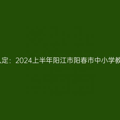 青海教师资格证认定：2024上半年阳江市阳春市中小学教师资格认定公告