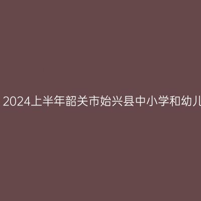 青海教师资格证认定：2024上半年韶关市始兴县中小学和幼儿园教师资格认定公告
