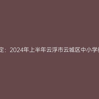 青海教师资格证认定：2024年上半年云浮市云城区中小学教师资格认定公告