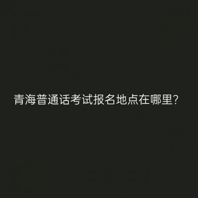 青海普通话考试报名地点在哪里？