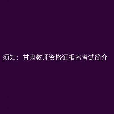 须知：甘肃教师资格证报名考试简介