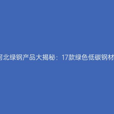 首批河北绿钢产品大揭秘：17款绿色低碳钢材亮相