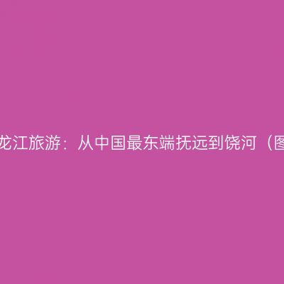 黑龙江旅游：从中国最东端抚远到饶河（图）