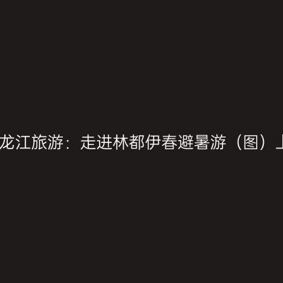 黑龙江旅游：走进林都伊春避暑游（图）上