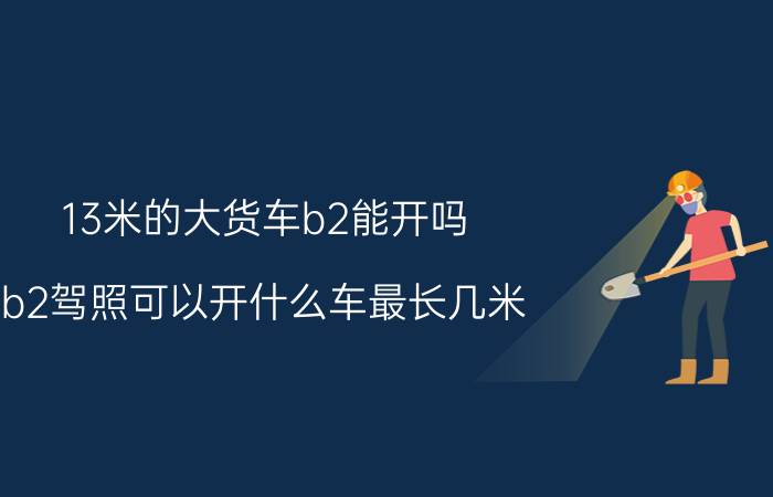 13米的大货车b2能开吗？b2驾照可以开什么车最长几米